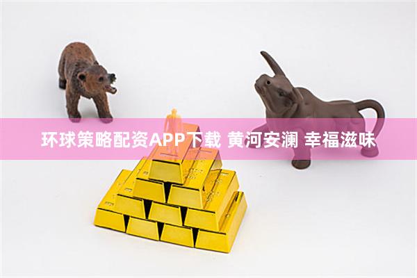 环球策略配资APP下载 黄河安澜 幸福滋味
