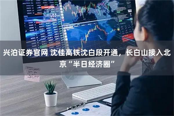 兴泊证券官网 沈佳高铁沈白段开通，长白山接入北京“半日经济圈”