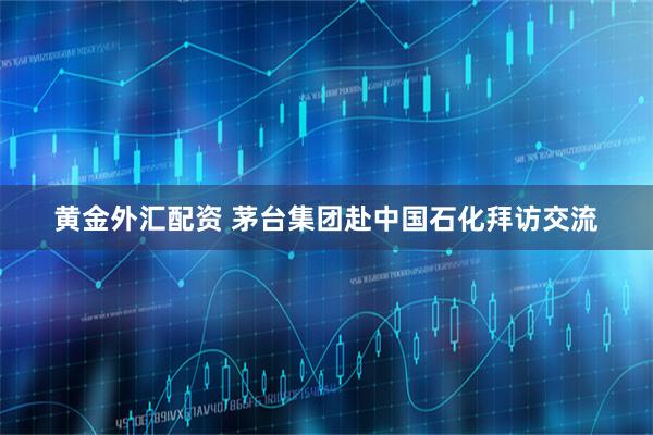 黄金外汇配资 茅台集团赴中国石化拜访交流
