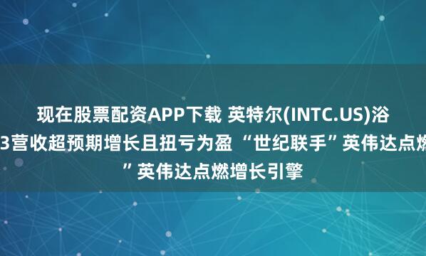 现在股票配资APP下载 英特尔(INTC.US)浴火重生! Q3营收超预期增长且扭亏为盈 “世纪联手”英伟达点燃增长引擎
