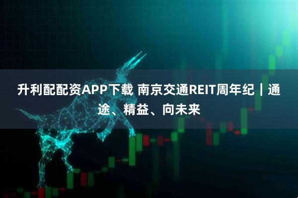 升利配配资APP下载 南京交通REIT周年纪｜通途、精益、向未来