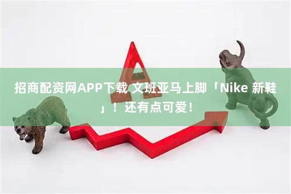 招商配资网APP下载 文班亚马上脚「Nike 新鞋」！还有点可爱！