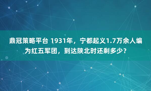 鼎冠策略平台 1931年，宁都起义1.7万余人编为红五军团，到达陕北时还剩多少？