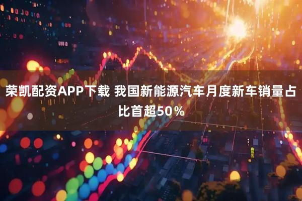 荣凯配资APP下载 我国新能源汽车月度新车销量占比首超50％