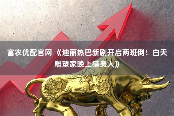 富农优配官网 《迪丽热巴新剧开启两班倒！白天雕塑家晚上猎枭人》