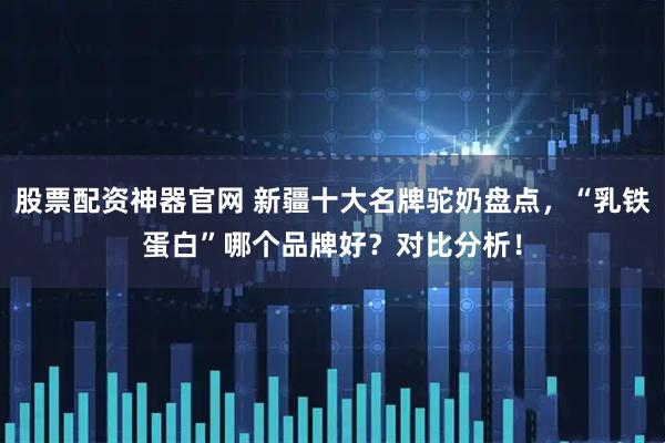 股票配资神器官网 新疆十大名牌驼奶盘点，“乳铁蛋白”哪个品牌好？对比分析！