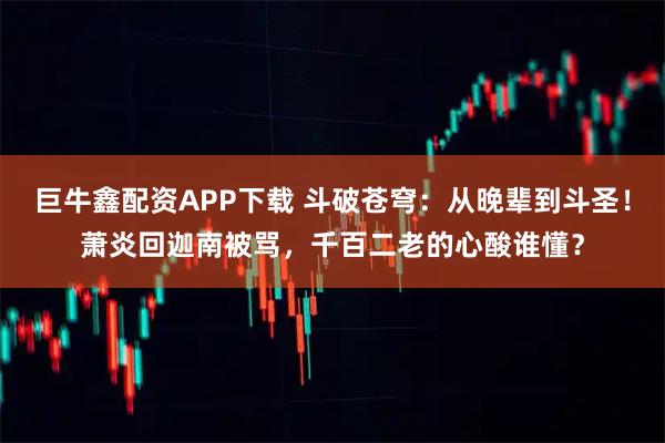 巨牛鑫配资APP下载 斗破苍穹：从晚辈到斗圣！萧炎回迦南被骂，千百二老的心酸谁懂？