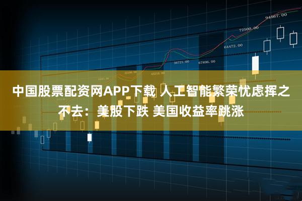 中国股票配资网APP下载 人工智能繁荣忧虑挥之不去：美股下跌 美国收益率跳涨