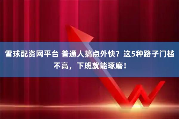 雪球配资网平台 普通人搞点外快？这5种路子门槛不高，下班就能琢磨！
