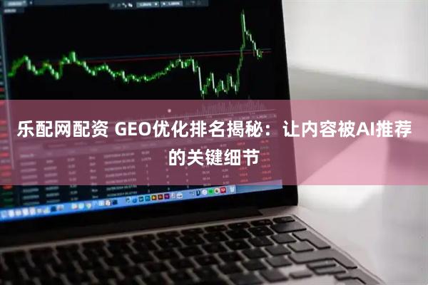 乐配网配资 GEO优化排名揭秘：让内容被AI推荐的关键细节