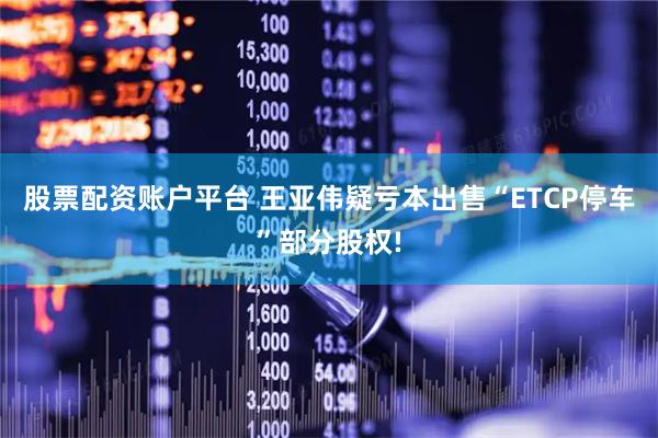 股票配资账户平台 王亚伟疑亏本出售“ETCP停车”部分股权!