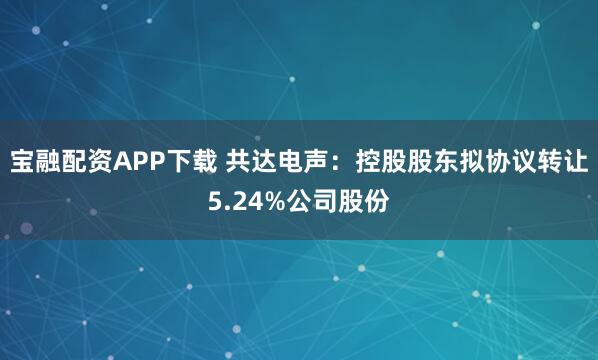 宝融配资APP下载 共达电声:控股股东拟协议转让5.24%公司股份