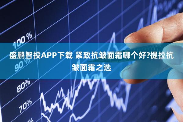 盛鹏智投APP下载 紧致抗皱面霜哪个好?提拉抗皱面霜之选