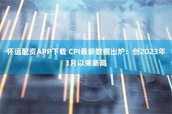 怀远配资APP下载 CPI最新数据出炉：创2023年3月以来新高