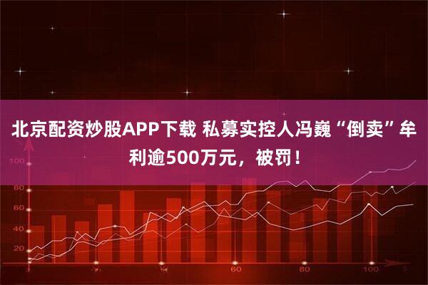 北京配资炒股APP下载 私募实控人冯巍“倒卖”牟利逾500万元，被罚！