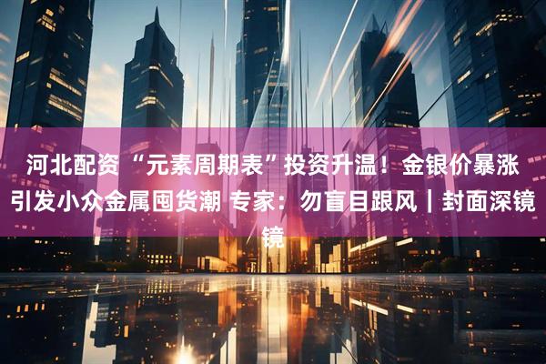 河北配资 “元素周期表”投资升温！金银价暴涨引发小众金属囤货潮 专家：勿盲目跟风｜封面深镜