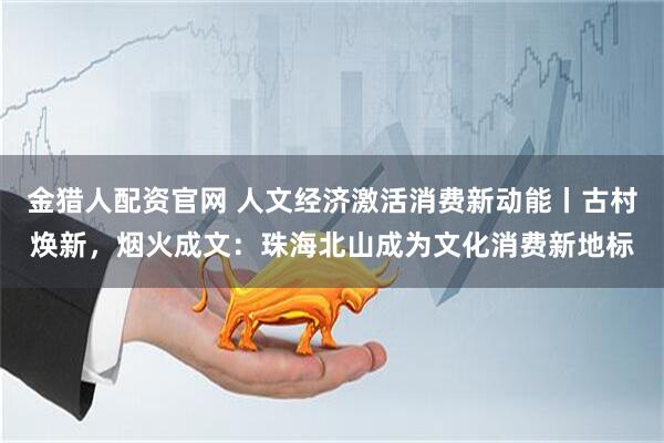 金猎人配资官网 人文经济激活消费新动能丨古村焕新，烟火成文：珠海北山成为文化消费新地标