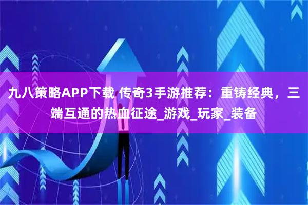 九八策略APP下载 传奇3手游推荐：重铸经典，三端互通的热血征途_游戏_玩家_装备
