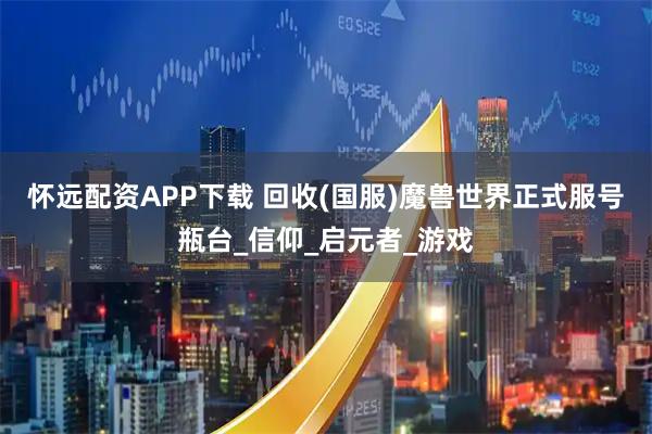 怀远配资APP下载 回收(国服)魔兽世界正式服号瓶台_信仰_启元者_游戏