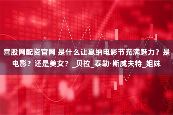 喜股网配资官网 是什么让戛纳电影节充满魅力?是电影?还是美女?_贝拉_泰勒·斯威夫特_姐妹