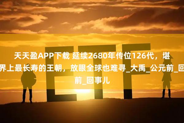 天天盈APP下载 延续2680年传位126代，堪称世界上最长寿的王朝，放眼全球也难寻_大禹_公元前_回事儿