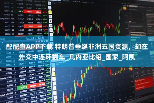 配配查APP下载 特朗普垂涎非洲五国资源，却在外交中连环翻车_几内亚比绍_国家_阿凯