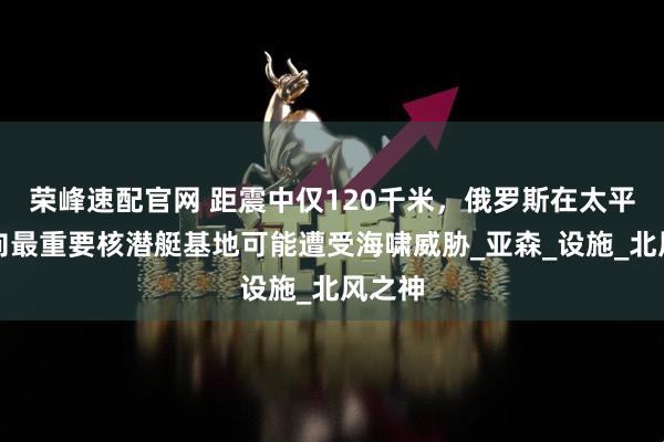 荣峰速配官网 距震中仅120千米，俄罗斯在太平洋方向最重要核潜艇基地可能遭受海啸威胁_亚森_设施_北风之神