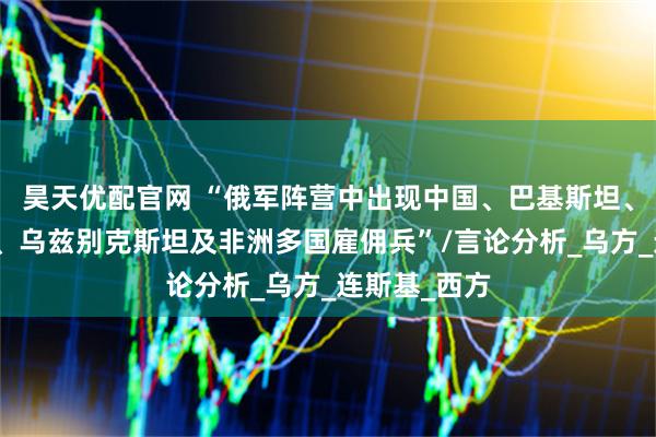 昊天优配官网 “俄军阵营中出现中国、巴基斯坦、塔吉克斯坦、乌兹别克斯坦及非洲多国雇佣兵”/言论分析_乌方_连斯基_西方