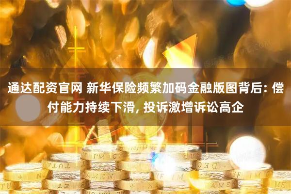 通达配资官网 新华保险频繁加码金融版图背后: 偿付能力持续下滑, 投诉激增诉讼高企