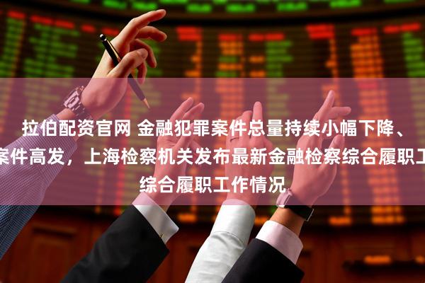 拉伯配资官网 金融犯罪案件总量持续小幅下降、诈骗类案件高发，上海检察机关发布最新金融检察综合履职工作情况
