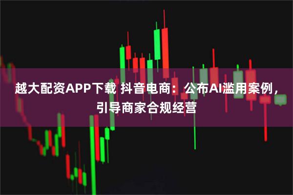 越大配资APP下载 抖音电商：公布AI滥用案例，引导商家合规经营