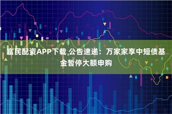 富民配资APP下载 公告速递：万家家享中短债基金暂停大额申购