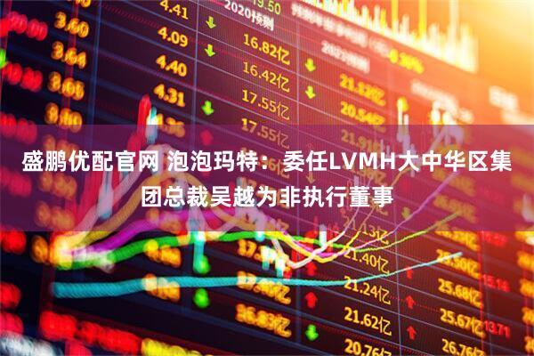 盛鹏优配官网 泡泡玛特：委任LVMH大中华区集团总裁吴越为非执行董事