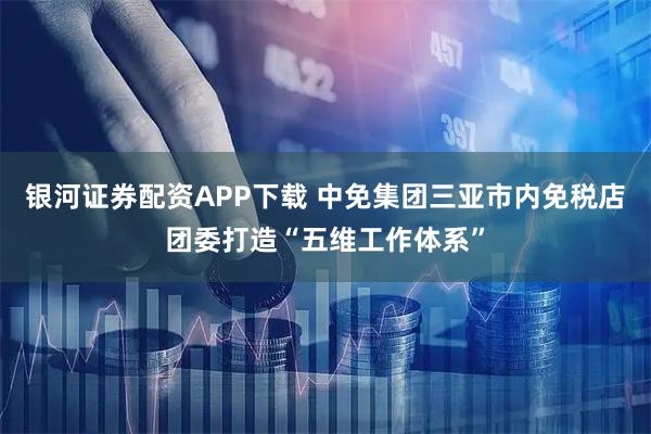 银河证券配资APP下载 中免集团三亚市内免税店团委打造“五维工作体系”
